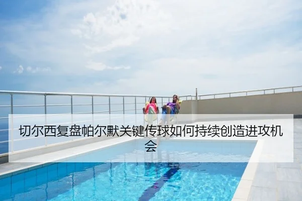 切尔西复盘帕尔默关键传球如何持续创造进攻机会