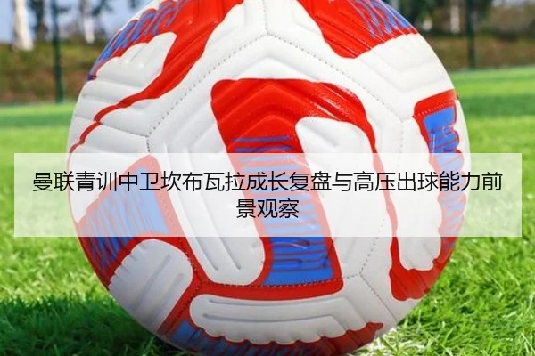 曼联青训中卫坎布瓦拉成长复盘与高压出球能力前景观察