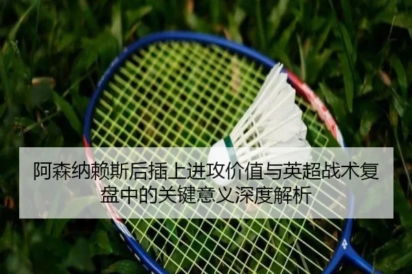 阿森纳赖斯后插上进攻价值与英超战术复盘中的关键意义深度解析